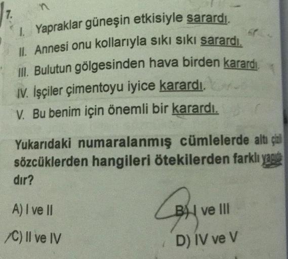 n
7.
1. Yapraklar güneşin etkisiyle sarardı.
II. Annesi onu kollarıyla sıkı sıkı sarardı.
III. Bulutun gölgesinden hava birden karardı.
IV. İşçiler çimentoyu iyice karardı.
V. Bu benim için önemli bir karardı.
Yukarıdaki numaralanmış cümlelerde altı çal
sö