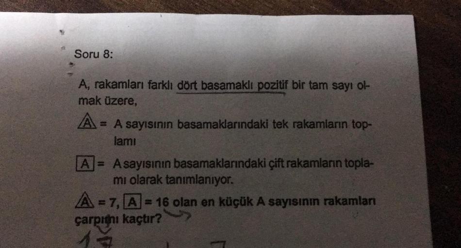 Soru 8:
A, rakamları farklı dört basamaklı pozitif bir tam sayı ol-
mak üzere,
A= = A sayısının basamaklarındaki tek rakamların top-
lamı
A = Asayısının basamaklarındaki çift rakamların topla-
mi olarak tanımlanıyor.
A=7, A-16 olan en küçük A sayısının rak