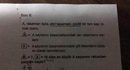 Soru 8:
A, rakamları farklı dört basamaklı pozitif bir tam sayı ol-
mak üzere,
A= = A sayısının basamaklarındaki tek rakamların top-
lamı
A = Asayısının basamaklarındaki çift rakamların topla-
mi olarak tanımlanıyor.
A=7, A-16 olan en küçük A sayısının rakamları
çarpıtı kaçtır?
13