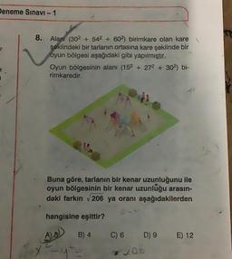 Deneme Sınavı - 1
3
8. Alanı (302 + 542 + 602) birimkare olan kare
şeklindeki bir tarlanın ortasına kare şeklinde bir
oyun bölgesi aşağıdaki gibi yapılmıştır.
Oyun bölgesinin alanı (152 + 27² + 30²) bi-
rimkaredir.
Buna göre, tarlanın bir kenar uzunluğunu ile
oyun bölgesinin bir kenar uzunluğu arasın-
daki farkın √206 ya oranı aşağıdakilerden
hangisine eşittir?
A) 8))
B) 4
C) 6
D) 9
206
E) 12