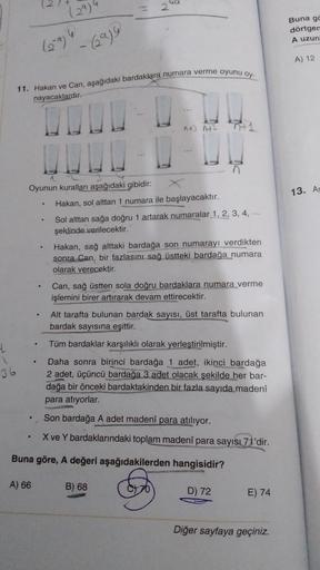 4
1
36
Oyunun kuralları aşağıdaki gibidir:
。
(29)4
- (29)9
11. Hakan ve Can, aşağıdaki bardaklara numara verme oyunu oy-
nayacaklardır.
.
.
N
95
^+] 142
Hakan, sol alttan 1 numara ile başlayacaktır.
Sol alttan sağa doğru 1 artarak numaralar 1, 2, 3, 4, ...