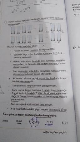 4
1
36
Oyunun kuralları aşağıdaki gibidir:
。
(29)4
- (29)9
11. Hakan ve Can, aşağıdaki bardaklara numara verme oyunu oy-
nayacaklardır.
.
.
N
95
^+] 142
Hakan, sol alttan 1 numara ile başlayacaktır.
Sol alttan sağa doğru 1 artarak numaralar 1, 2, 3, 4, ...
şeklinde verilecektir.
Hakan, sağ alttaki bardağa son numarayı verdikten
sonra Can, bir fazlasını sağ üstteki bardağa numara
olarak verecektir.
Can, sağ üstten sola doğru bardaklara numara verme
işlemini birer artırarak devam ettirecektir.
Alt tarafta bulunan bardak sayısı, üst tarafta bulunan
bardak sayısına eşittir.
Tüm bardaklar karşılıklı olarak yerleştirilmiştir.
Daha sonra birinci bardağa 1 adet, ikinci bardağa
2 adet, üçüncü bardağa 3 adet olacak şekilde her bar-
dağa bir önceki bardaktakinden bir fazla sayıda madenî
para atıyorlar.
Son bardağa A adet madenî para atılıyor.
X ve Y bardaklarındaki toplam madenî para sayısı 71'dir.
Buna göre, A değeri aşağıdakilerden hangisidir?
A) 66
B) 68
D) 72
E) 74
Diğer sayfaya geçiniz.
Buna gö
dörtgen
A uzun
A) 12
13. As