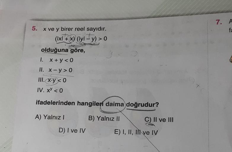 5. x ve y birer reel sayıdır.
(Ixl+x) (lyl-y) > 0
olduğuna göre,
1. x+y<0
II. x-y>0
III. x.y <0
IV. x < 0
ifadelerinden hangileri daima doğrudur?
A) Yalnız I
D) I ve IV
B) Yalnız II
C) II ve III
E) I, II, II ve IV
7. A
fa