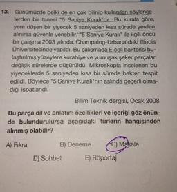 13. Günümüzde belki de en çok bilinip kullanılan söylence-
lerden bir tanesi "5 Saniye Kuralı"dır. Bu kurala göre,
yere düşen bir yiyecek 5 saniyeden kısa sürede yerden
alınırsa güvenle yenebilir. "5 Saniye Kuralı" ile ilgili öncü
bir çalışma 2003 yılında, Champaing-Urbana'daki Illinois
Üniversitesinde yapıldı. Bu çalışmada E.coli bakterisi bu-
laştırılmış yüzeylere kurabiye ve yumuşak şeker parçaları
değişik sürelerde düşürüldü. Mikroskopla incelenen bu
yiyeceklerde 5 saniyeden kısa bir sürede bakteri tespit
edildi. Böylece "5 Saniye Kuralı"nın aslında geçerli olma-
dığı ispatlandı.
Bilim Teknik dergisi, Ocak 2008
Bu parça dil ve anlatım özellikleri ve içeriği göz önün-
de bulundurulursa aşağıdaki türlerin hangisinden
alınmış olabilir?
A) Fıkra
B) Deneme
D) Sohbet
C) Makale
E) Röportaj