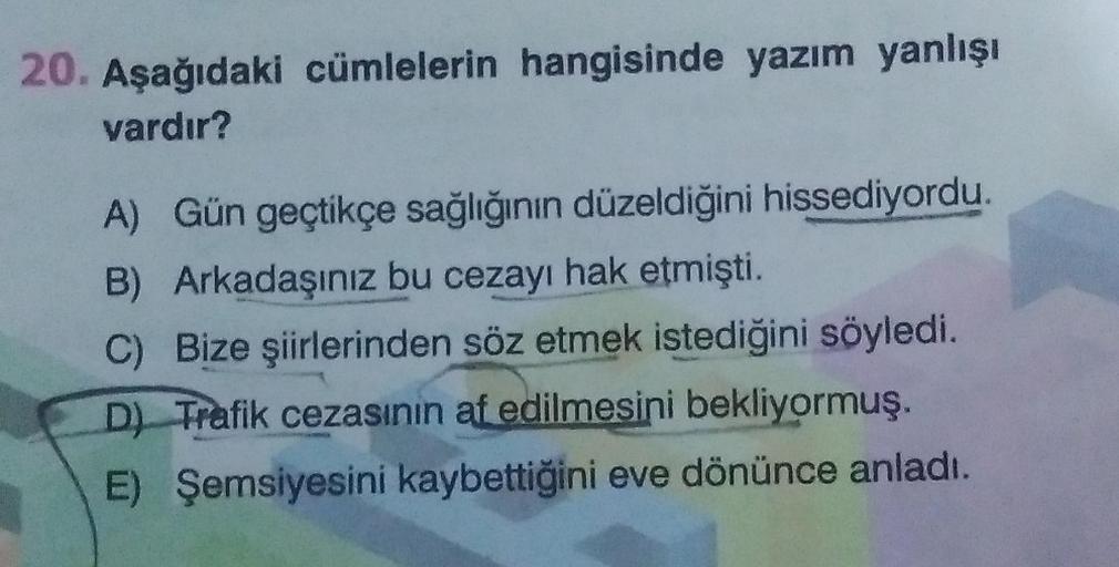 20. Aşağıdaki cümlelerin hangisinde yazım yanlışı
vardır?
A) Gün geçtikçe sağlığının düzeldiğini hissediyordu.
B) Arkadaşınız bu cezayı hak etmişti.
C) Bize şiirlerinden söz etmek istediğini söyledi.
D) Trafik cezasının af edilmesini bekliyormuş.
E) Şemsiy