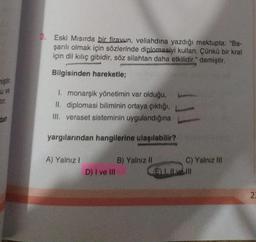 miştir.
u ve
dan
3. Eski Mısırda bir firavun, veliahdına yazdığı mektupta: "Ba-
şarılı olmak için sözlerinde diplomasiyi kullan. Çünkü bir kral
için dil kılıç gibidir, söz silahtan daha etkilidir." demiştir.
Bilgisinden hareketle;
1. monarşik yönetimin var olduğu,
II. diplomasi biliminin ortaya çıktığı,
III. veraset sisteminin uygulandığına
yargılarından hangilerine ulaşılabilir?
A) Yalnız I
D) I ve III
B) Yalnız II
C) Yalnız III
E) I. Il ve Ill
23