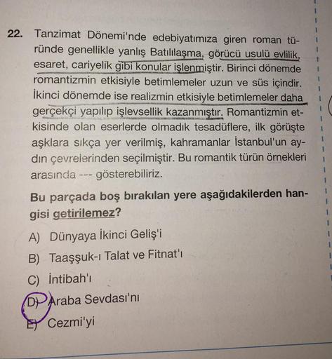 22. Tanzimat Dönemi'nde edebiyatımıza giren roman tü-
ründe genellikle yanlış Batılılaşma, görücü usulü evlilik,
esaret, cariyelik gibi konular işlenmiştir. Birinci dönemde
romantizmin etkisiyle betimlemeler uzun ve süs içindir.
İkinci dönemde ise realizmi
