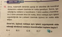 R
8
L
2019/ TYT
12. Emre, matematik dersinde yaptığı bir etkinlikte dik koordinat
düzleminin x-ekseni üzerinde bir nokta işaretliyor. Sonra, işa-
retlediği bu noktanın x koordinatını 1 birim azaltıp y koordina-
tını 3 birim artırarak ikinci bir nokta, ikinci noktaya aynı işlemi
uyguladığında ise y-ekseni üzerinde üçüncü bir nokta elde
ediyor.
Emre'nin, üçüncü noktaya aynı işlemi uygulayarak elde
edeceği dördüncü noktanın koordinatları toplamı kaçtır?
A) 4
B) 5
C) 6
D) 7
E) 8