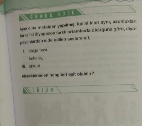 ÖRNEK SORU
Aynı cins metalden yapılmış, kalınlıkları aynı, uzunlukları
farklı iki diyapazon farklı ortamlarda olduğuna göre, diya-
pazonlardan elde edilen seslere ait,
1. dalga boyu,
II. frekans,
Ill. şiddet
niceliklerinden hangileri eşit olabilir?
ÇÖZÜM