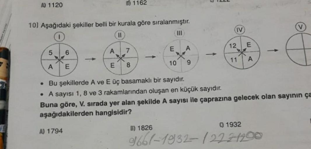 A) 1120
10) Aşağıdaki şekiller belli bir kurala göre sıralanmıştır.
||
|||
5
A
6
E
A) 1794
A
E
7
1162
8
-
E
B) 1826
10
A
9
. Bu şekillerde A ve E üç basamaklı bir sayıdır.
• A sayısı 1, 8 ve 3 rakamlarından oluşan en küçük sayıdır.
Buna göre, V. sırada yer