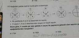 A) 1120
10) Aşağıdaki şekiller belli bir kurala göre sıralanmıştır.
||
|||
5
A
6
E
A) 1794
A
E
7
1162
8
-
E
B) 1826
10
A
9
. Bu şekillerde A ve E üç basamaklı bir sayıdır.
• A sayısı 1, 8 ve 3 rakamlarından oluşan en küçük sayıdır.
Buna göre, V. sırada yer alan şekilde A sayısı ile çaprazına gelecek olan sayının ça
aşağıdakilerden hangisidir?
12 E
*
11 A
01932
9661-1932-/2221200