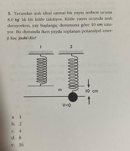 5. Tavandan asılı ideal sarmal bir yayın serbest ucuna
8,0 kg' lik bir kütle takılıyor. Kütle yayın ucunda asılı
duruyorken, yay başlangıç durumuna göre 10 cm uzu-
yor. Bu durumda iken yayda toplanan potansiyel ener-
ji kaç joule'dür?
a. 1
b. 2
c. 4
d. 8
e. 16
-
llllllllll
m
2
oooooo
V=0
10 cm