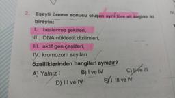 2. Eşeyli üreme sonucu oluşan aynı türe ait sağlıklı iki
bireyin;
1. beslenme şekilleri,
NI. DNA nükleotit dizilimleri,
III. aktif gen çeşitleri,
IV. kromozom sayıları
özelliklerinden hangileri aynıdır?
A) Yalnız I
B) I ve IV
D) III ve IV
C) II ve III
EXI, III ve IV
IV.