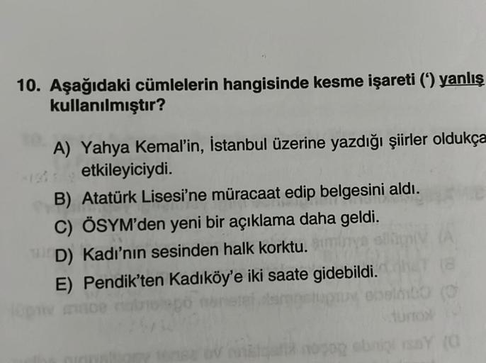 10. Aşağıdaki cümlelerin hangisinde kesme işareti (‘) yanlış
kullanılmıştır?
A) Yahya Kemal'in, İstanbul üzerine yazdığı şiirler oldukça
etkileyiciydi.
B) Atatürk Lisesi'ne müracaat edip belgesini aldı.
C) ÖSYM'den yeni bir açıklama daha geldi.
D) Kadı'nın