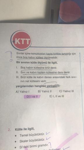 O
2.
KTT
Sıvılar içine konuldukları kapla birlikte tartıldığı için
önce boş kabın kütlesi ölçülmelidir.
Bir sıvının kütle ölçümü ile ilgili,
1. Boş kabın kütlesine brüt denir.
II. Sıvı ve kabın toplam kütlesine dara denir.
III. Brüt kütle ile kabın darası 