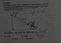 Örnek:
Şekildeki sürtünmesiz sistemde K noktasından serbest
bırakılan 2 kg kütleli cisim yay tampona çarpıp yayı mak-
simum 10 cm sıkıştırıyor.
2
1.4.x²
K
2 kg
Örnek:
90 cm
D) 4000
2
Buna göre, yay sabiti kaç N/m olur? (g = 10 m/s²)
A) 1000
B) 1200
C) 2400
wwwm
37
E) 4800