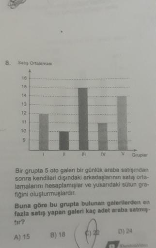 8. Satış Ortalaması
16
15
14
13
12
11
10
9
III IV
Bir grupta 5 oto galeri bir günlük araba satışından
sonra kendileri dışındaki arkadaşlarının satış orta-
lamalarını hesaplamışlar ve yukarıdaki sütun gra-
fiğini oluşturmuşlardır.
B) 18
V Gruplar
Buna göre