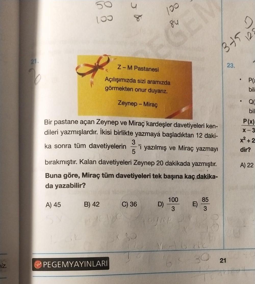 iz.
21.
50
100
A) 45
120k
Jde
Bir pastane açan Zeynep ve Miraç kardeşler davetiyeleri ken-
dileri yazmışlardır. İkisi birlikte yazmaya başladıktan 12 daki-
ka sonra tüm davetiyelerin -'i yazılmış ve Miraç yazmayı
3
5
bırakmıştır. Kalan davetiyeleri Zeynep