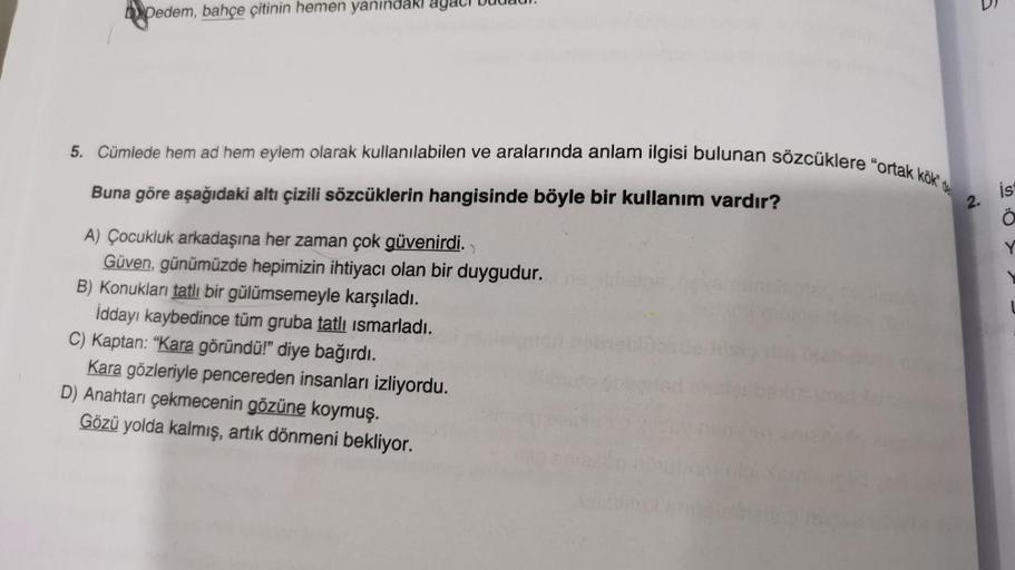 Dedem, bahçe çitinin hemen yanındakı
5. Cümlede hem ad hem eylem olarak kullanılabilen ve aralarında anlam ilgisi bulunan sözcüklere "ortak kök de
ist
2.
Ö
Y
Buna göre aşağıdaki altı çizili sözcüklerin hangisinde böyle bir kullanım vardır?
A) Çocukluk arka