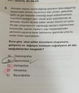 9.
SOSYAL BİLİMLER
Atmosfer olayları incelendiğinde şehirlerin iklim değişikliği
karşısındaki direnci, dayanıksız olan yönleri, gelecekte
şehri ne gibi felaketler beklediği tespit edilebilmektedir.
İnsanların yerleşim alanı olarak arazi seçimlerinde de
atmosfer olayları ve elde edilen verileri önemli rol oynar.
Alt yapı çalışmalarının yapılacağı alanların belirlenmesi
hususunda, yapılan inşaların yapı malzemesinden
zemininin yapısına kadar belirlenme işleminde yine bu
veriler önem taşımaktadır.
Buna göre sözü edilen durumların oluşumunu,
gelişimini ve dağılışını inceleyen coğrafyanın alt dalı
aşağıdakilerden hangisidir?
A Oseonografya
B Jeomorfoloji
C) Kartografya
D) Klimatoloji
E) Biyocoğrafya