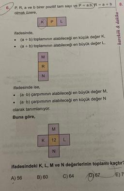 6.
P, R, a ve b birer pozitif tam sayı ve P = a.b, R = a + b
olmak üzere,
ifadesinde,
(a + b) toplamının alabileceği en küçük değer K,
(a + b) toplamının alabileceği en büyük değer L,
K P L
●
●
M
R
ifadesinde ise,
(a b) çarpımının alabileceği en büyük değer M,
(a b) çarpımının alabileceği en küçük değer N
olarak tanımlanıyor.
Buna göre,
N
K
M
12 L
N
karekök & dakika -
8.
ifadesindeki K, L, M ve N değerlerinin toplamı kaçtır?
A) 56
B) 60
C) 64
67
E) 7