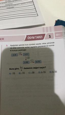 ILK DE
4 ORGANEL SORULARI ÇÖZÜL
PAZARTESİ
N HAZIRLIK YAP VE MSB AYT 1. MODUL 34 KADAR
PERSEMBE
ER
ÖSYM TARZI
1
3. Aşağıdaki şekilde kutu içindeki sayılar, oklar yönünde
ve oklar üzerinde verilen sayılarla çarpılarak bir sonra-
ki kutuya yazılmıştır.
2√6
a
Buna göre,
A) √10
4√3
b
2√60
12/10
b.c
ifadesinin değeri kaçtır?
a
B)√15 C) √30 D) 2√15
E) 3√35