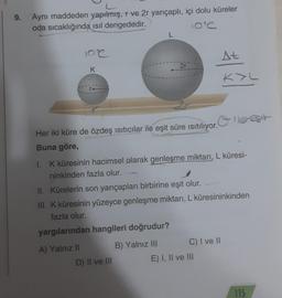 9.
Aynı maddeden yapılmış, r ve 2r yarıçaplı, içi dolu küreler
oda sıcaklığında ısıl dengededir.
102
K
L
2r
Her iki küre de özdeş ısıtıcılar ile eşit süre ısıtılıyor.
Buna göre,
D) II ve III
1. K küresinin hacimsel olarak genleşme miktarı, L küresi-
ninkinden fazla olur.
At
II. Kürelerin son yarıçapları birbirine eşit olur.
III. K küresinin yüzeyce genleşme miktarı, L küresininkinden
fazla olur.
yargılarından hangileri doğrudur?
A) Yalnız II
B) Yalnız III
C) I ve II
KYL
E) I, II ve III
115