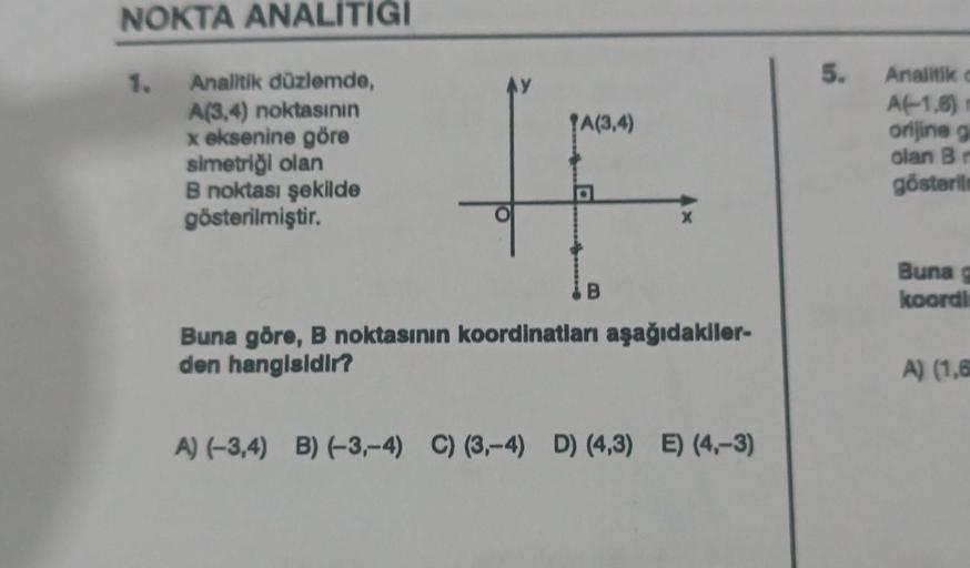 NOKTA ANALİTİĞİ
Analitik düzlemde,
A(3,4) noktasının
x eksenine göre
simetriği olan
B noktası şekilde
gösterilmiştir.
1.
AY
TA(3,4)
D
B
X
Buna göre, B noktasının koordinatları aşağıdakiler-
den hangisidir?
A) (-3,4) B) (-3,-4) C) (3,-4) D) (4,3) E) (4,-3)
