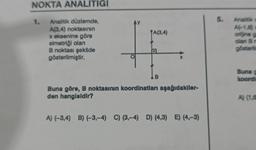 NOKTA ANALİTİĞİ
Analitik düzlemde,
A(3,4) noktasının
x eksenine göre
simetriği olan
B noktası şekilde
gösterilmiştir.
1.
AY
TA(3,4)
D
B
X
Buna göre, B noktasının koordinatları aşağıdakiler-
den hangisidir?
A) (-3,4) B) (-3,-4) C) (3,-4) D) (4,3) E) (4,-3)
5.
Analitik c
A(-1,6)
orijine g
olan Br
gösteril
Buna g
koordi
A) (1,6