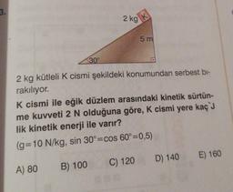 3.
30°
2 kg
K
5 m
2 kg kütleli K cismi şekildeki konumundan serbest bi-
rakılıyor.
C) 120
K cismi ile eğik düzlem arasındaki kinetik sürtün-
me kuvveti 2 N olduğuna göre, K cismi yere kaç J
lik kinetik enerji ile varır?
(g=10 N/kg, sin 30°=cos 60°=0,5)
A) 80
B) 100
D) 140
E) 160