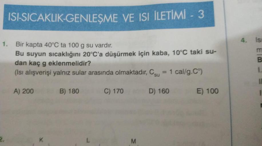 ISI-SICAKLIK-GENLEŞME VE ISI ILETİMİ - 3
1. Bir kapta 40°C ta 100 g su vardır.
Bu suyun sıcaklığını 20°C'a düşürmek için kaba, 10°C taki su-
dan kaç g eklenmelidir?
(Isı alışverişi yalnız sular arasında olmaktadır, Cu = 1 cal/g.C°)
A) 200
K
B) 180
C) 170
M