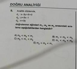 DOĞRU ANALİTİĞİ
9.
Analitik düzlemde,
d, : x-3y+6=0
d₂: y=3x-1
d₂ : x=2y
doğrulannın eğimleri m,, m₂ ve m, arasındaki sıra-
lama aşağıdakilerden hangisidir?
A) m₂ < m₂ <m₁
C) m₂ <m₁ < m₂
B) m₁ < m₂ < m₂
D) m₁ < m₂ < m₂
E) m₂ < m₂ < M₁