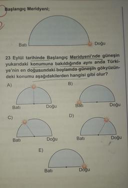 Başlangıç Meridyeni;
Bati
23 Eylül tarihinde Başlangıç Meridyeni'nde güneşin
yukarıdaki konumuna bakıldığında aynı anda Türki-
ye'nin en doğusundaki boylamda güneşin gökyüzün-
deki konumu aşağıdakilerden hangisi gibi olur?
A)
B)
Batı
C)
Bati
E)
Doğu
Doğu
Bati
D)
Bati
Batı
Doğu
Doğu
Doğu
Doğu