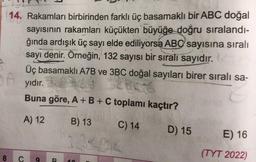 14. Rakamları birbirinden farklı üç basamaklı bir ABC doğal
sayısının rakamları küçükten büyüğe doğru sıralandı-
ğında ardışık üç sayı elde ediliyorsa ABC sayısına sıralı
sayı denir. Örneğin, 132 sayısı bir sıralı sayıdır.
Üç basamaklı A7B ve 3BC doğal sayıları birer sıralı sa-
A yıdır.
Buna göre, A + B + C toplamı kaçtır?
A) 12
B) 13
C) 14
D) 15
8
C 9
R 10
E) 16
(TYT 2022)