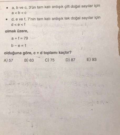 .
a, b ve c, 3'ün tam katı ardışık çift doğal sayılar için
a<b<c
• d, e ve f, 7'nin tam katı ardışık tek doğal sayılar için
d<e<f
olmak üzere,
a+f=79
b-e=1
olduğuna göre, c + d toplamı kaçtır?
A) 57
B) 63
C) 75
D) 87
3k +
14-
E) 93
1343439