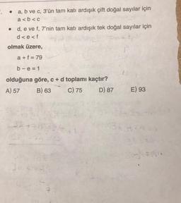 .
a, b ve c, 3'ün tam katı ardışık çift doğal sayılar için
a<b<c
• d, e ve f, 7'nin tam katı ardışık tek doğal sayılar için
d<e<f
olmak üzere,
a+f=79
b-e=1
olduğuna göre, c + d toplamı kaçtır?
A) 57
B) 63
C) 75
D) 87
3k +
14-
E) 93
1343439