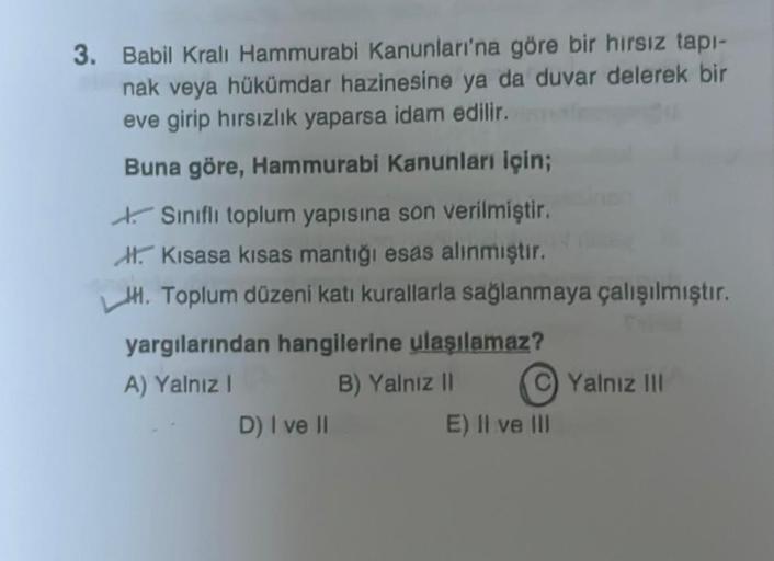 3. Babil Kralı Hammurabi Kanunları'na göre bir hırsız tapı-
nak veya hükümdar hazinesine ya da duvar delerek bir
eve girip hırsızlık yaparsa idam edilir.
Buna göre, Hammurabi Kanunları için;
Sınıflı toplum yapısına son verilmiştir.
Kisasa kisas mantığı esa