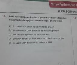7.
Sınav Performans T
HÜCRE BÖLÜNME
Bitki hücresinden çıkarılan büyük bir kromatin bileşenleri-
ne ayrıldığında aşağıdakilerden hangisi ortaya çıkar?
A) İki uzun DNA zinciri ve bol miktarda protein
B) Bir tane uzun DNA zinciri ve az miktarda protein
C) Bol miktarda protein ve karbonhidrat
D) Bir DNA zinciri, bir RNA zinciri ve bol miktarda protein
E) İki uzun DNA zinciri ve az miktarda RNA
10.