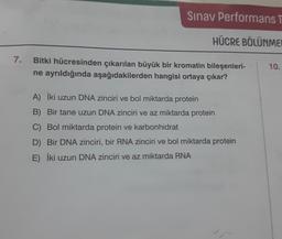 7.
Sınav Performans T
HÜCRE BÖLÜNME
Bitki hücresinden çıkarılan büyük bir kromatin bileşenleri-
ne ayrıldığında aşağıdakilerden hangisi ortaya çıkar?
A) İki uzun DNA zinciri ve bol miktarda protein
B) Bir tane uzun DNA zinciri ve az miktarda protein
C) Bol miktarda protein ve karbonhidrat
D) Bir DNA zinciri, bir RNA zinciri ve bol miktarda protein
E) İki uzun DNA zinciri ve az miktarda RNA
10.