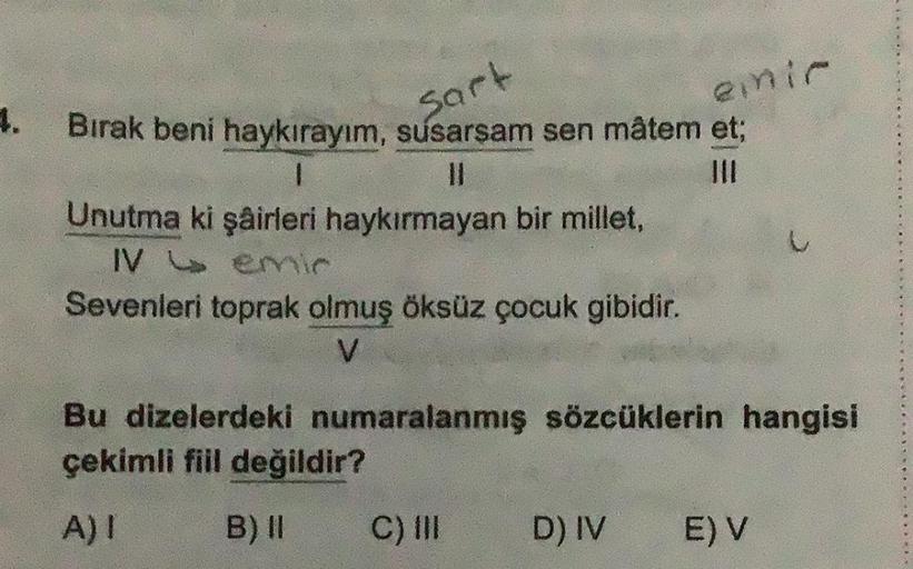 4.
Bırak beni haykırayım, susarsam sen mâtem et;
Sart
1
Unutma ki şairleri haykırmayan bir millet,
IV emir
Sevenleri toprak olmuş öksüz çocuk gibidir.
V
emir
Bu dizelerdeki numaralanmış sözcüklerin hangisi
çekimli fiil değildir?
A) I
B) II
C) III
D) IV
E)