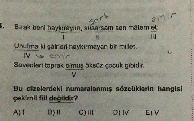 4.
Bırak beni haykırayım, susarsam sen mâtem et;
Sart
1
Unutma ki şairleri haykırmayan bir millet,
IV emir
Sevenleri toprak olmuş öksüz çocuk gibidir.
V
emir
Bu dizelerdeki numaralanmış sözcüklerin hangisi
çekimli fiil değildir?
A) I
B) II
C) III
D) IV
E) 