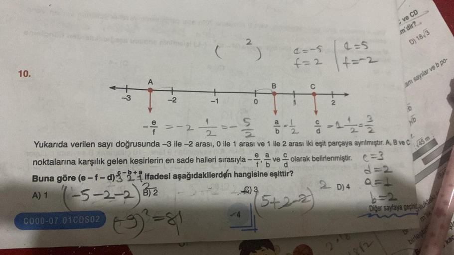 10.
wow one nini
Buna göre (e-f-d)
A) 1
-3
A
C000-07.01CDS02
-2
noktalarına karşılık gelen kesirlerin en sade halleri sırasıyla
-5-2-2) 12
B)
T
==
(9)² = 81
2
0
4
B
e a
f'b
=-2
22
2
Yukarıda verilen sayı doğrusunda -3 ile -2 arası, 0 ile 1 arası ve 1 ile 2