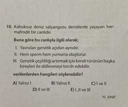 10. Kabuksuz deniz salyangozu denizlerde yaşayan her-
mafrodit bir canlıdır.
Buna göre bu canlıyla ilgili olarak;
1. Yavruları genetik açıdan aynıdır.
II. Hem sperm hem yumurta oluşturur.
III. Genetik çeşitliliği artırmak için kendi türünün başka
bireyleri ile döllenmeyi tercih edebilir.
verilenlerden hangileri söylenebilir?
A) Yalnız I
D) II ve III
B) Yalnız II
E) I, II ve III
C) I ve II
10. SINIF