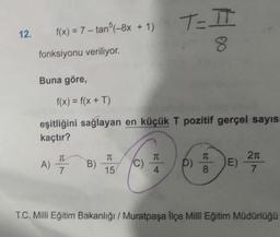 12.
f(x) = 7 -tan5(-8x + 1)
fonksiyonu veriliyor.
Buna göre,
A)
f(x) = f(x + T)
eşitliğini sağlayan en küçük T pozitif gerçel sayıs
kaçtır?
T
7
B)
TC
15
(C)
TC
T=IT
8
4
p)
T
8
E)
2π
7
T.C. Milli Eğitim Bakanlığı / Muratpaşa İlçe Milli Eğitim Müdürlüğü