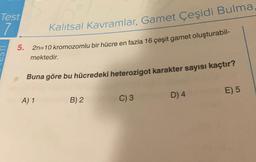 Test
7
5.
Kalıtsal Kavramlar, Gamet Çeşidi Bulma
2n=10 kromozomlu bir hücre en fazla 16 çeşit gamet oluşturabil-
mektedir.
Buna göre bu hücredeki heterozigot karakter sayısı kaçtır?
A) 1
B) 2
C) 3
D) 4
E) 5