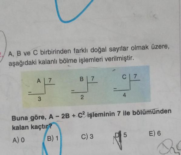 A, B ve C birbirinden farklı doğal sayılar olmak üzere,
aşağıdaki kalanlı bölme işlemleri verilmiştir.
A 7
3
B 7
C 7
OP OP
2
4
Buna göre, A - 2B + C2 işleminin 7 ile bölümünden
kalan kaçtır?
A) O
B) 1
C) 3
D 5
E) 6