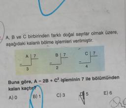A, B ve C birbirinden farklı doğal sayılar olmak üzere,
aşağıdaki kalanlı bölme işlemleri verilmiştir.
A 7
3
B 7
C 7
OP OP
2
4
Buna göre, A - 2B + C2 işleminin 7 ile bölümünden
kalan kaçtır?
A) O
B) 1
C) 3
D 5
E) 6
