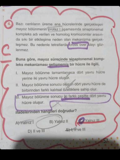 C
Bazı canlıların üreme ana hücrelerinde gerçekleşen
mayoz bölünmenin profaz I aşamasında sinaptonemal
kompleks adı verilen ve homolog kromozomlar arasın-
da sıkı bir etkileşime neden olan mekanizma gerçek-
leşmez. Bu nedenle tetratlarda cross over olayı g