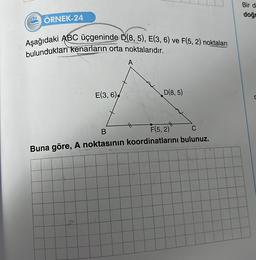 222 ÖRNEK-24
Aşağıdaki ABC üçgeninde D(8, 5), E(3, 6) ve F(5,2) noktaları
bulundukları kenarların orta noktalarıdır.
E(3, 6)
le
A
D(8,5)
B
F(5,2)
C
Buna göre, A noktasının koordinatlarını bulunuz.
Bir d
doğr
C