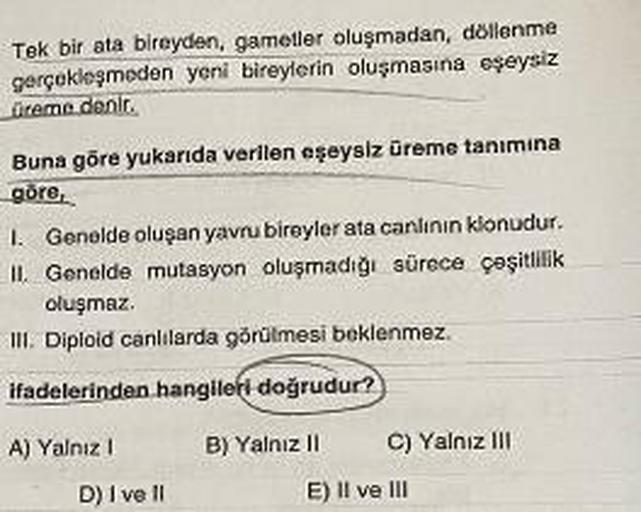 Tek bir ata bireyden, gametler oluşmadan, döllenme
gerçekleşmeden yeni bireylerin oluşmasına eşeysiz
üreme denir.
Buna göre yukarıda verilen eşeysiz üreme tanimina
göre,
1. Genelde oluşan yavru bireyler ata canlının klonudur.
II. Genelde mutasyon oluşmadığ